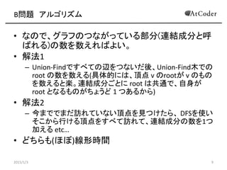 B問題 アルゴリズム
• なので、グラフのつながっている部分(連結成分と呼
ばれる)の数を数えればよい。
• 解法1
– Union-Findですべての辺をつないだ後、Union-Find木での
root の数を数える(具体的には、頂点 v のrootが v のもの
を数えると楽。連結成分ごとに root は共通で、自身が
root となるものがちょうど 1 つあるから)
• 解法2
– 今まででまだ訪れていない頂点を見つけたら、 DFSを使い
そこから行ける頂点をすべて訪れて、連結成分の数を1つ
加える etc…
• どちらも(ほぼ)線形時間
2015/1/3 9
 