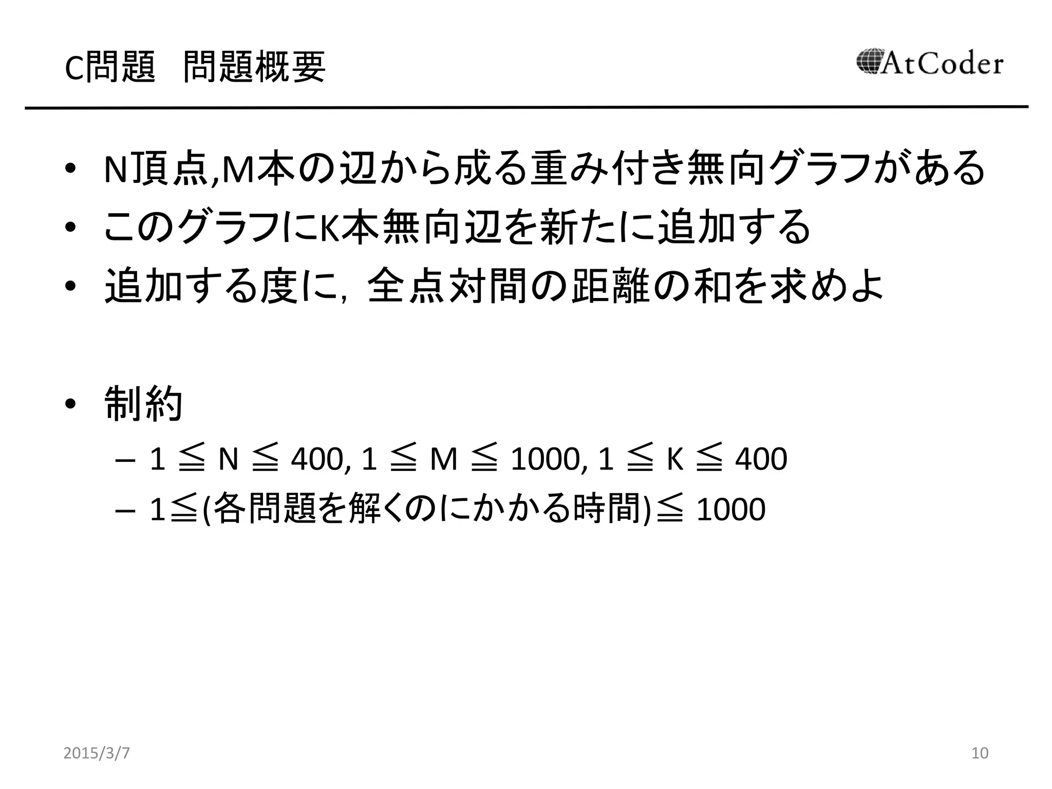 C問題 問題概要
• N頂点,M本の辺から成る重み付き無向グラフがある
• このグラフにK本無向辺を新たに追加する
• 追加する度に，全点対間の距離の和を求めよ
• 制約
– 1 ≦ N ≦ 400, 1 ≦ M ≦ 1000, 1 ≦ K ≦ 400
– 1≦(各問題を解くのにかかる時間)≦ 1000
2015/3/7 10
 