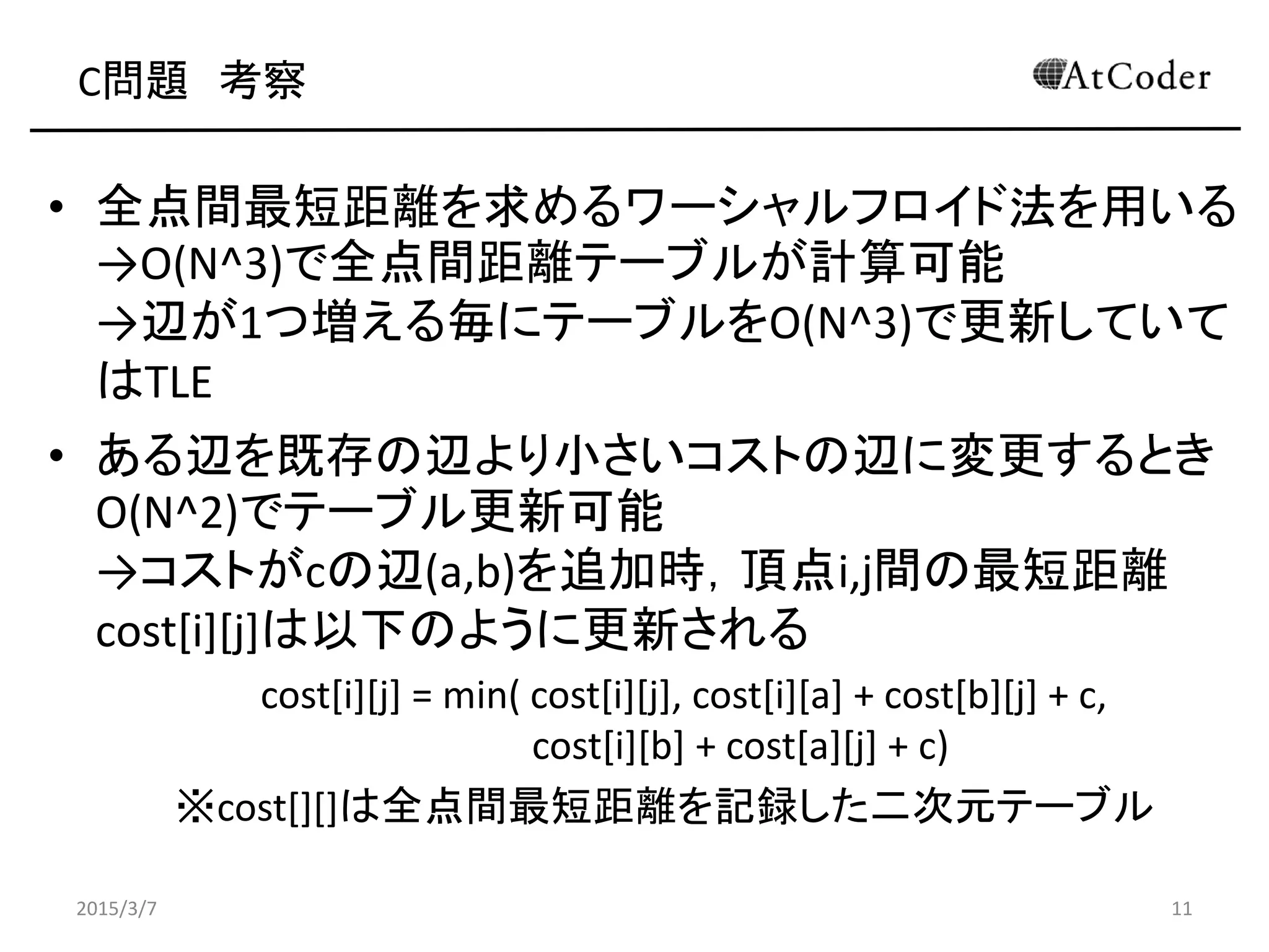 C問題 考察
• 全点間最短距離を求めるワーシャルフロイド法を用いる
→O(N^3)で全点間距離テーブルが計算可能
→辺が1つ増える毎にテーブルをO(N^3)で更新していて
はTLE
• ある辺を既存の辺より小さいコストの辺に変更するとき
O(N^2)でテーブル更新可能
→コストがcの辺(a,b)を追加時，頂点i,j間の最短距離
cost[i][j]は以下のように更新される
cost[i][j] = min( cost[i][j], cost[i][a] + cost[b][j] + c,
cost[i][b] + cost[a][j] + c)
※cost[][]は全点間最短距離を記録した二次元テーブル
2015/3/7 11
 