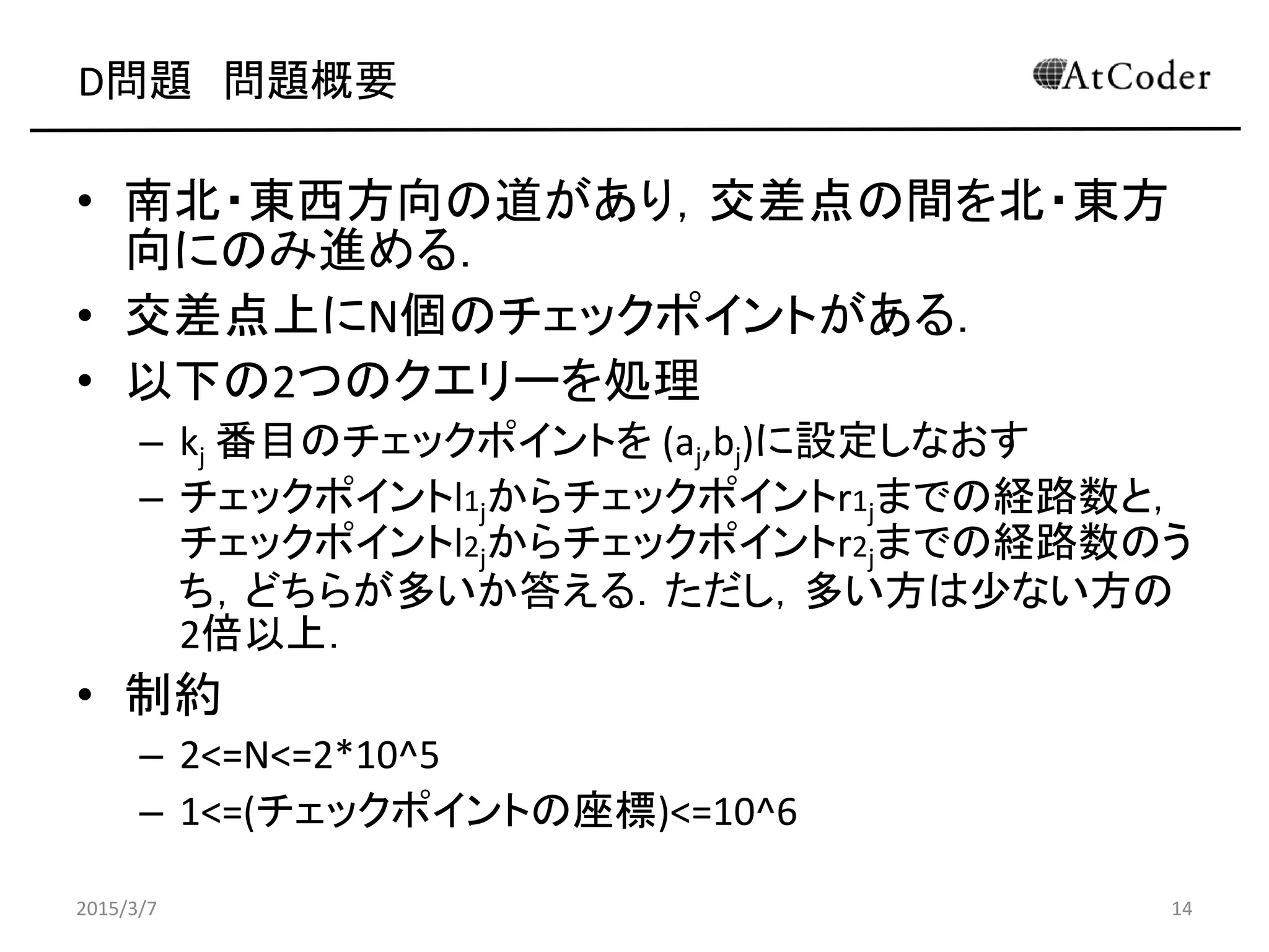 D問題 問題概要
• 南北・東西方向の道があり，交差点の間を北・東方
向にのみ進める．
• 交差点上にN個のチェックポイントがある．
• 以下の2つのクエリーを処理
– kj 番目のチェックポイントを (aj,bj)に設定しなおす
– チェックポイントl1jからチェックポイントr1jまでの経路数と，
チェックポイントl2jからチェックポイントr2jまでの経路数のう
ち，どちらが多いか答える．ただし，多い方は少ない方の
2倍以上．
• 制約
– 2<=N<=2*10^5
– 1<=(チェックポイントの座標)<=10^6
2015/3/7 14
 