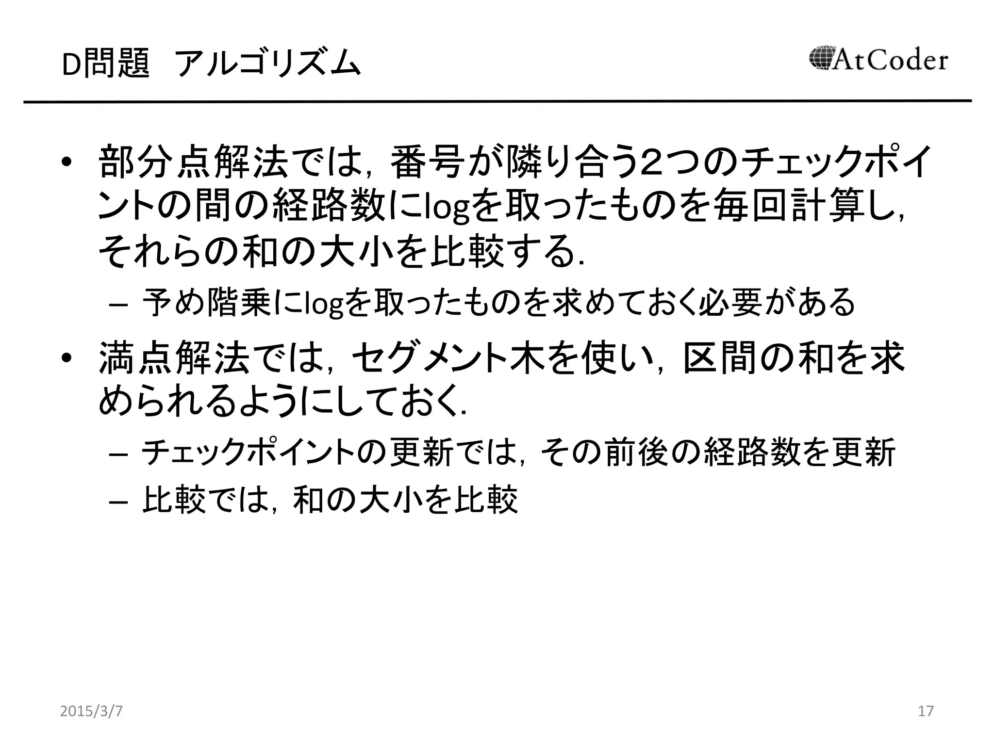 D問題 アルゴリズム
• 部分点解法では，番号が隣り合う２つのチェックポイ
ントの間の経路数にlogを取ったものを毎回計算し，
それらの和の大小を比較する．
– 予め階乗にlogを取ったものを求めておく必要がある
• 満点解法では，セグメント木を使い，区間の和を求
められるようにしておく．
– チェックポイントの更新では，その前後の経路数を更新
– 比較では，和の大小を比較
2015/3/7 17
 