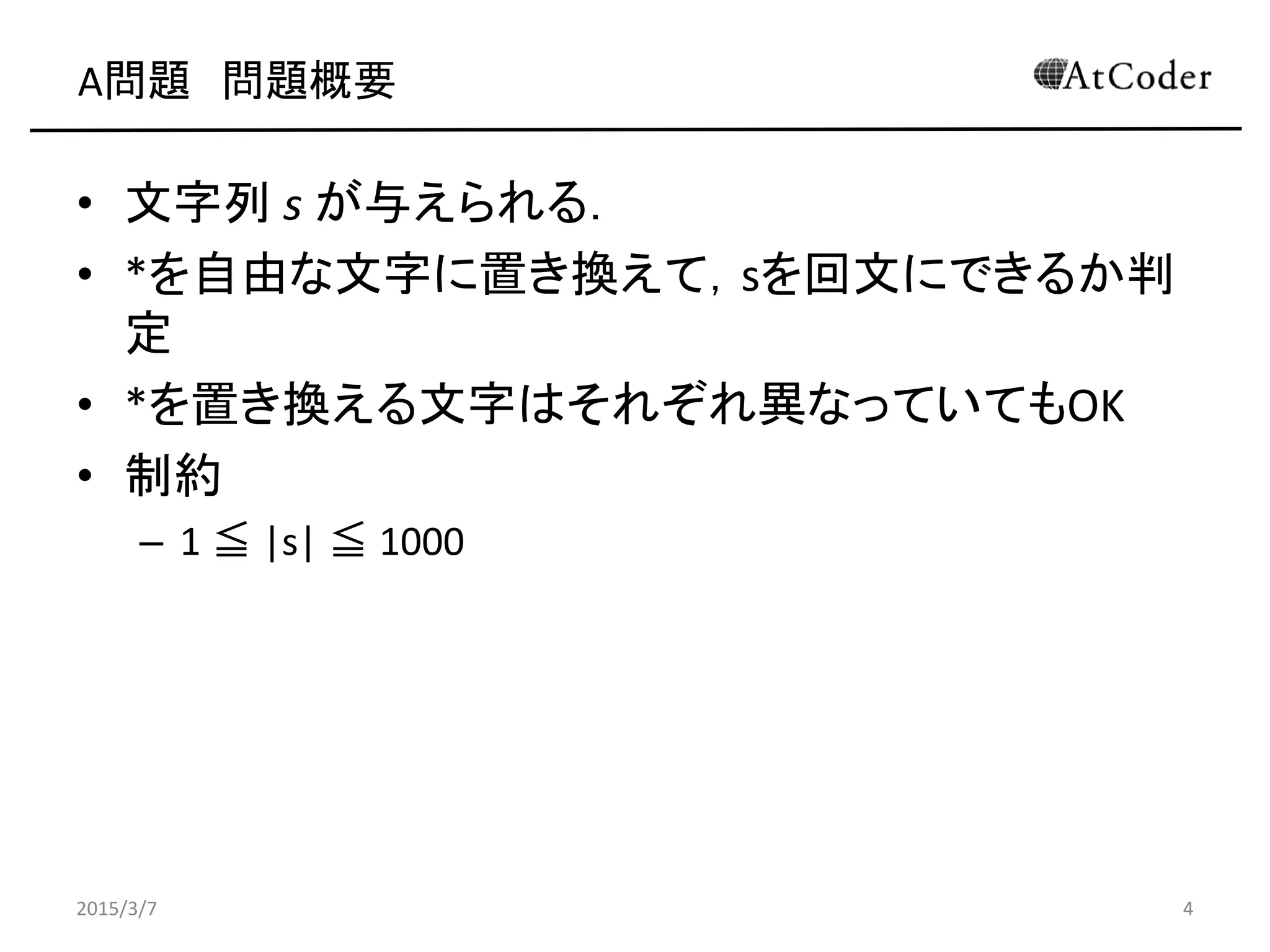 A問題 問題概要
• 文字列 s が与えられる．
• *を自由な文字に置き換えて，sを回文にできるか判
定
• *を置き換える文字はそれぞれ異なっていてもOK
• 制約
– 1 ≦ |s| ≦ 1000
2015/3/7 4
 