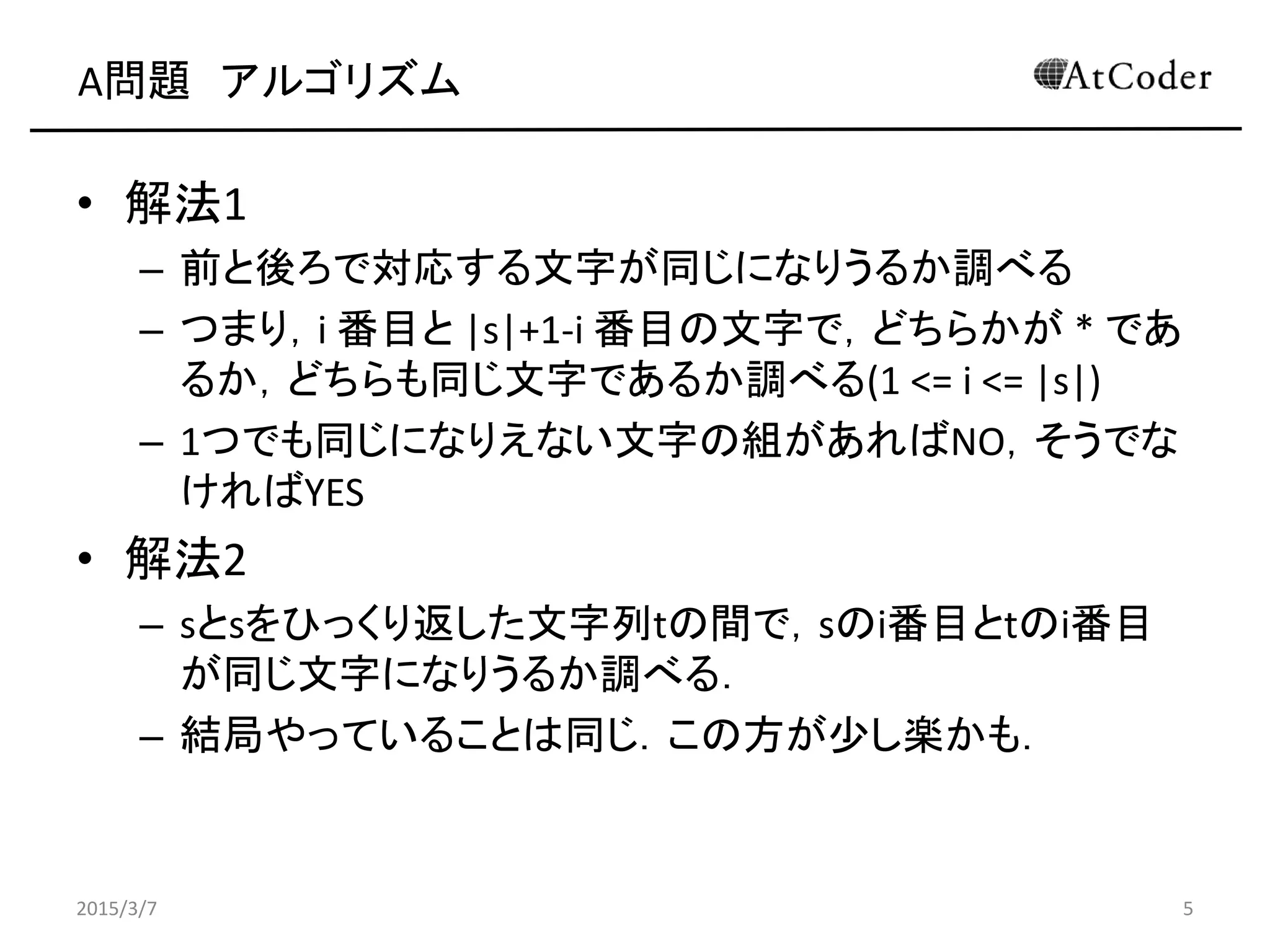 A問題 アルゴリズム
• 解法1
– 前と後ろで対応する文字が同じになりうるか調べる
– つまり，i 番目と |s|+1-i 番目の文字で，どちらかが * であ
るか，どちらも同じ文字であるか調べる(1 <= i <= |s|)
– 1つでも同じになりえない文字の組があればNO，そうでな
ければYES
• 解法2
– sとsをひっくり返した文字列tの間で，sのi番目とtのi番目
が同じ文字になりうるか調べる．
– 結局やっていることは同じ．この方が少し楽かも．
2015/3/7 5
 