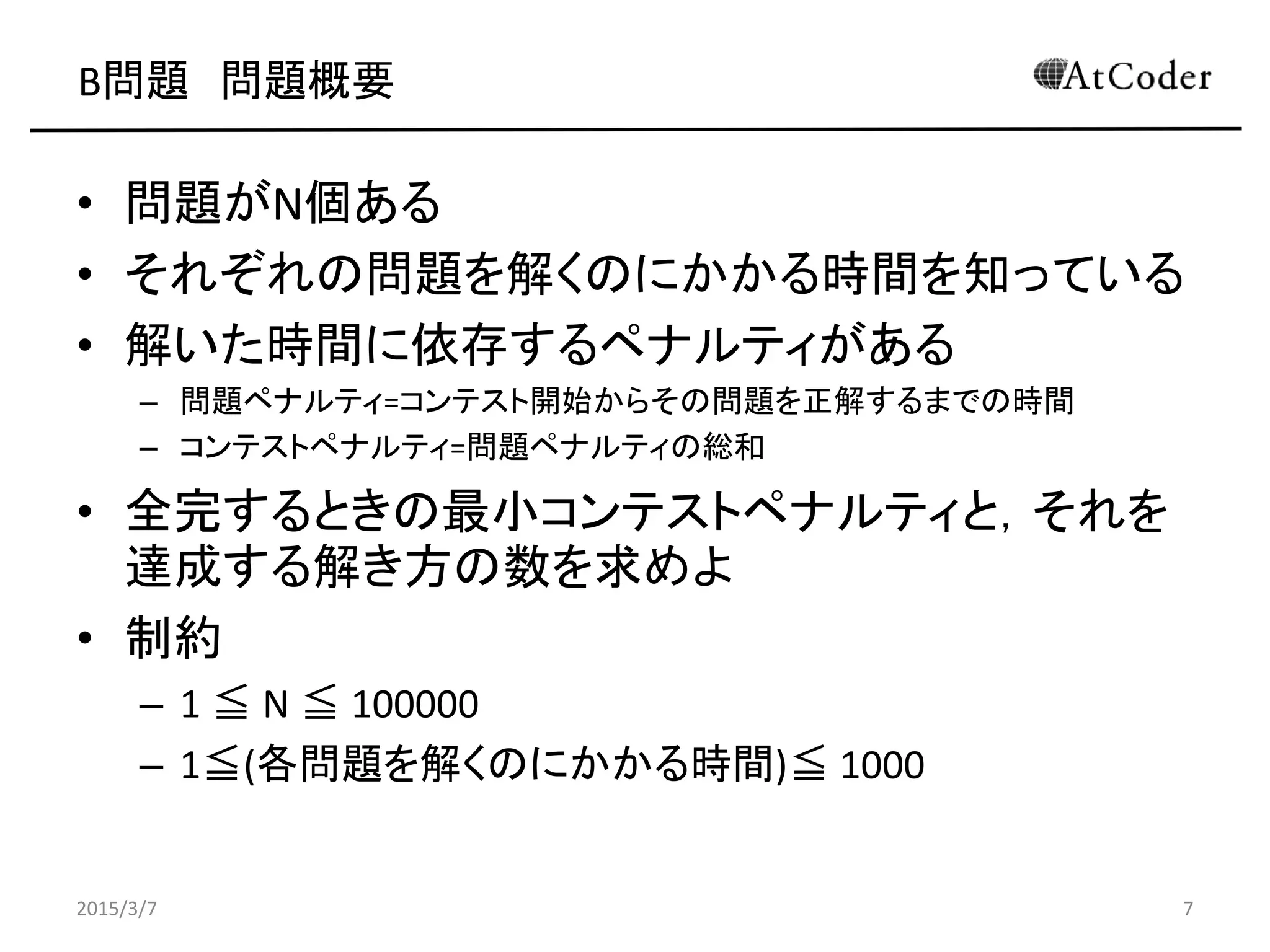 B問題 問題概要
• 問題がN個ある
• それぞれの問題を解くのにかかる時間を知っている
• 解いた時間に依存するペナルティがある
– 問題ペナルティ=コンテスト開始からその問題を正解するまでの時間
– コンテストペナルティ=問題ペナルティの総和
• 全完するときの最小コンテストペナルティと，それを
達成する解き方の数を求めよ
• 制約
– 1 ≦ N ≦ 100000
– 1≦(各問題を解くのにかかる時間)≦ 1000
2015/3/7 7
 