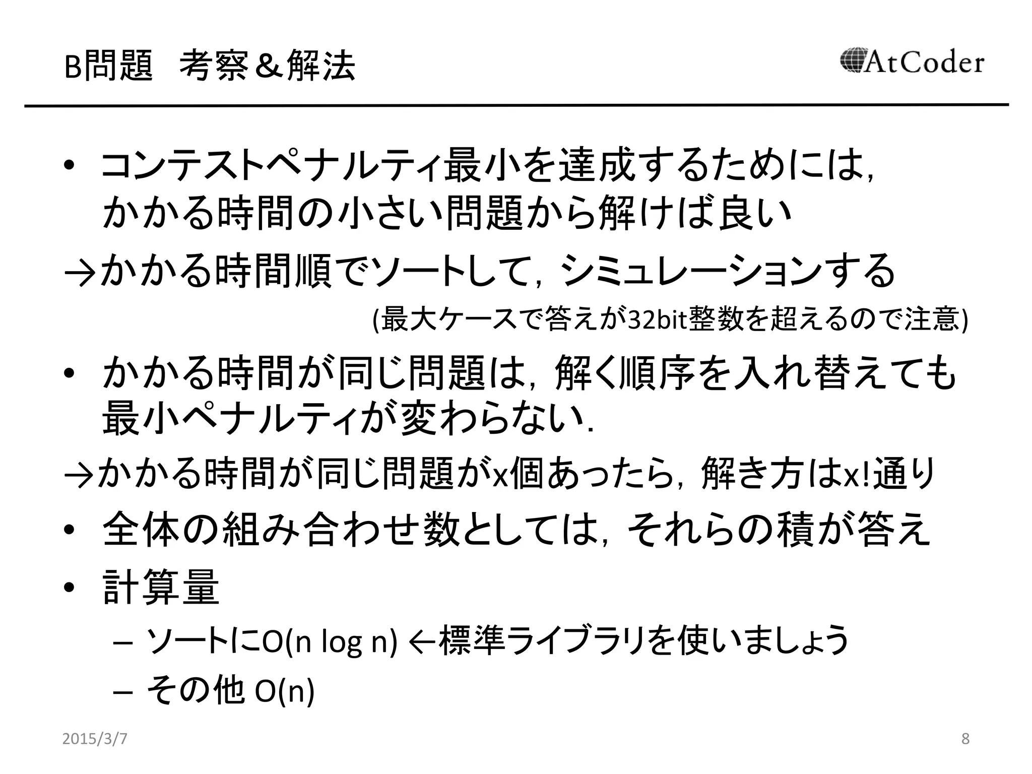 B問題 考察＆解法
• コンテストペナルティ最小を達成するためには，
かかる時間の小さい問題から解けば良い
→かかる時間順でソートして，シミュレーションする
(最大ケースで答えが32bit整数を超えるので注意)
• かかる時間が同じ問題は，解く順序を入れ替えても
最小ペナルティが変わらない．
→かかる時間が同じ問題がx個あったら，解き方はx!通り
• 全体の組み合わせ数としては，それらの積が答え
• 計算量
– ソートにO(n log n) ←標準ライブラリを使いましょう
– その他 O(n)
2015/3/7 8
 
