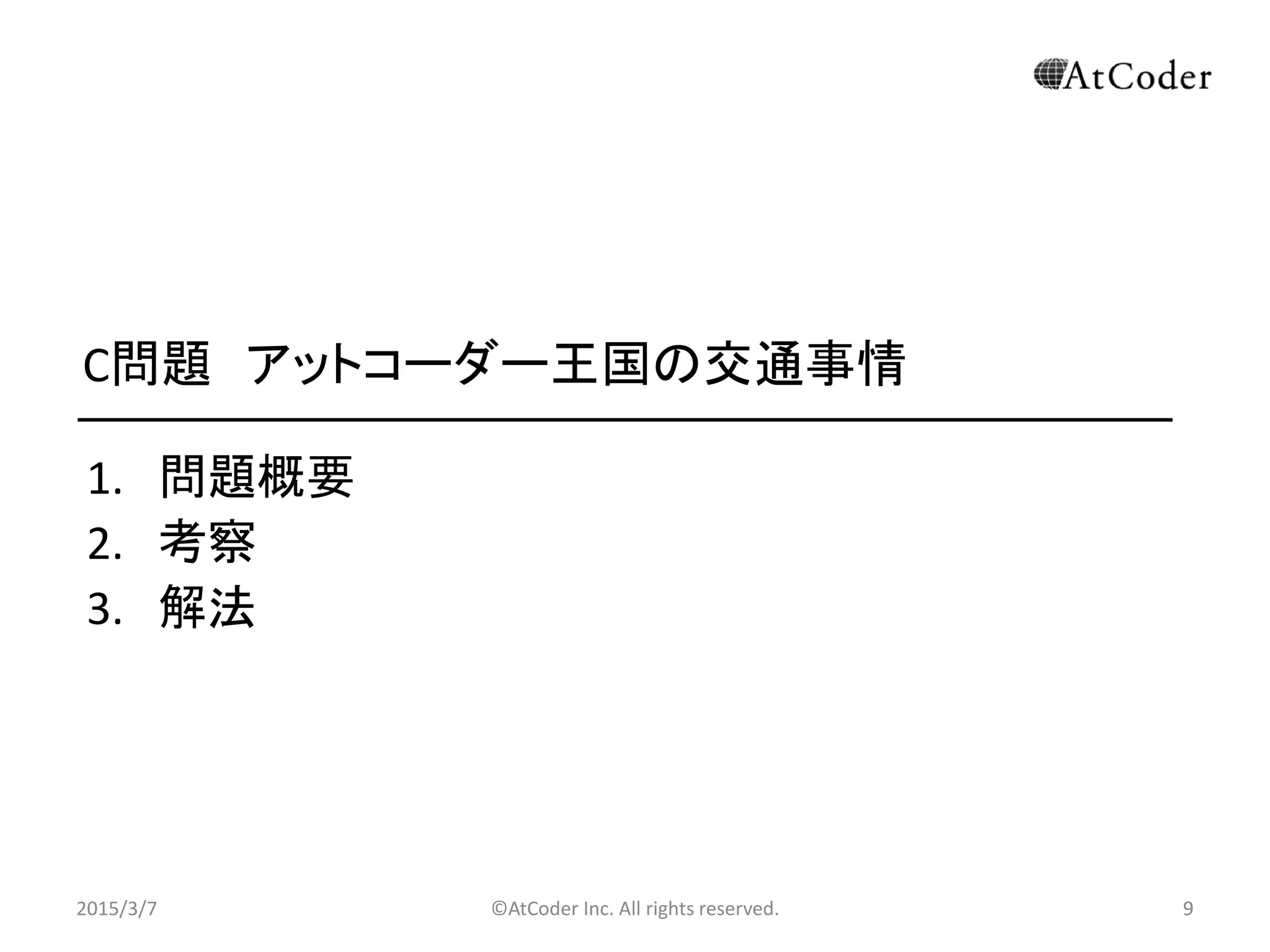 ©AtCoder Inc. All rights reserved. 9
C問題 アットコーダー王国の交通事情
1. 問題概要
2. 考察
3. 解法
2015/3/7 9
 