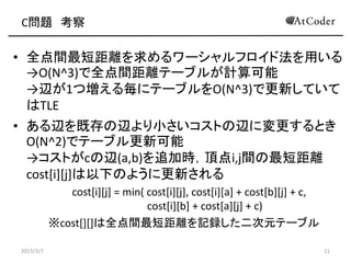 C問題 考察
• 全点間最短距離を求めるワーシャルフロイド法を用いる
→O(N^3)で全点間距離テーブルが計算可能
→辺が1つ増える毎にテーブルをO(N^3)で更新していて
はTLE
• ある辺を既存の辺より小さいコストの辺に変更するとき
O(N^2)でテーブル更新可能
→コストがcの辺(a,b)を追加時，頂点i,j間の最短距離
cost[i][j]は以下のように更新される
cost[i][j] = min( cost[i][j], cost[i][a] + cost[b][j] + c,
cost[i][b] + cost[a][j] + c)
※cost[][]は全点間最短距離を記録した二次元テーブル
2015/3/7 11
 