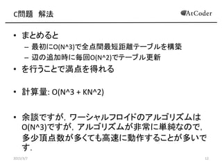 C問題 解法
• まとめると
– 最初にO(N^3)で全点間最短距離テーブルを構築
– 辺の追加時に毎回O(N^2)でテーブル更新
• を行うことで満点を得れる
• 計算量: O(N^3 + KN^2)
• 余談ですが，ワーシャルフロイドのアルゴリズムは
O(N^3)ですが，アルゴリズムが非常に単純なので，
多少頂点数が多くても高速に動作することが多いで
す．
2015/3/7 12
 