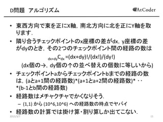 D問題 アルゴリズム
• 東西方向で東を正にX軸，南北方向に北を正にY軸を取
ります．
• 隣り合うチェックポイントのx座標の差がdx，y座標の差
がdyのとき，その2つのチェックポイント間の経路の数は
dx+dyCdx =(dx+dy)!/(dx!)/(dy!)
(dx個の→，dy個の↑の並べ替えの個数に等しいから)
• チェックポイントaからチェックポイントbまでの経路の数
は，(aとa+1間の経路数)*(a+1とa+2間の経路数)* ‥
*(b-1とb間の経路数)
• 経路数はメチャクチャでかくなりそう．
– (1,1) から (10^6,10^6) への経路数の時点でヤバイ
• 経路数の計算では掛け算・割り算しか出てこない．
2015/3/7 15
 