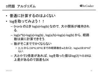 D問題 アルゴリズム
• 普通に計算するのはよくない
• logを取ってみよう！！
– 0<a<b のとき log(a)<log(b) なので，大小関係が維持され
る．
– log(a*b)=log(a)+log(b) , log(a/b)=log(a)-log(b) から，経路
数は楽に計算できそう．
– 数がそこまででかくならない
• (1,1) から (10^6,10^6) までの経路数をwとおくと，log(w)は10^6ぐ
らい．
– 大と小で2倍差があれば，logを取った値はlog(2)≒0.69以
上差があるので誤差もOK
2015/3/7 16
 