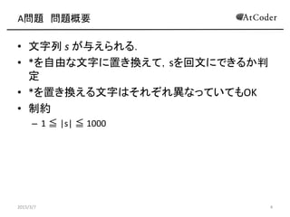 A問題 問題概要
• 文字列 s が与えられる．
• *を自由な文字に置き換えて，sを回文にできるか判
定
• *を置き換える文字はそれぞれ異なっていてもOK
• 制約
– 1 ≦ |s| ≦ 1000
2015/3/7 4
 
