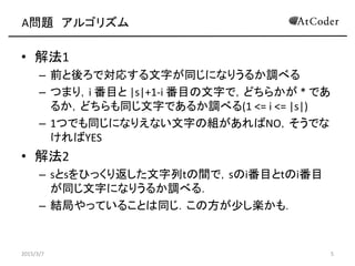 A問題 アルゴリズム
• 解法1
– 前と後ろで対応する文字が同じになりうるか調べる
– つまり，i 番目と |s|+1-i 番目の文字で，どちらかが * であ
るか，どちらも同じ文字であるか調べる(1 <= i <= |s|)
– 1つでも同じになりえない文字の組があればNO，そうでな
ければYES
• 解法2
– sとsをひっくり返した文字列tの間で，sのi番目とtのi番目
が同じ文字になりうるか調べる．
– 結局やっていることは同じ．この方が少し楽かも．
2015/3/7 5
 