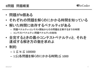 B問題 問題概要
• 問題がN個ある
• それぞれの問題を解くのにかかる時間を知っている
• 解いた時間に依存するペナルティがある
– 問題ペナルティ=コンテスト開始からその問題を正解するまでの時間
– コンテストペナルティ=問題ペナルティの総和
• 全完するときの最小コンテストペナルティと，それを
達成する解き方の数を求めよ
• 制約
– 1 ≦ N ≦ 100000
– 1≦(各問題を解くのにかかる時間)≦ 1000
2015/3/7 7
 