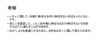 考察
• 𝑠 や 𝑢 に関して、外側に伸ばせるのに伸ばさないのはもったいない
です。
• 先に 𝑡 を固定して、 𝑠 と 𝑢 を外側に伸ばせるだけ伸ばすという方針
で O(𝑁2) に減らすことができます。
• O(𝑁2) よりも高速にするために、さきほどの 𝑡 に関して考えてみます。
 