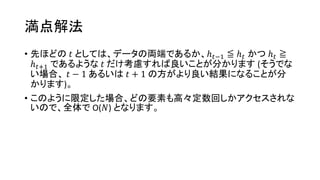 満点解法
• 先ほどの 𝑡 としては、データの両端であるか、ℎ 𝑡−1 ≦ ℎ 𝑡 かつ ℎ 𝑡 ≧
ℎ 𝑡+1 であるような 𝑡 だけ考慮すれば良いことが分かります (そうでな
い場合、 𝑡 − 1 あるいは 𝑡 + 1 の方がより良い結果になることが分
かります)。
• このように限定した場合、どの要素も高々定数回しかアクセスされな
いので、全体で O(𝑁) となります。
 