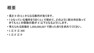 概要
• 長さ 𝑁 の 0,1 からなる数列があります。
• ? となっている場所をうまく 0,1 で埋めて、どのように部分列を取って
きても 0,1 の個数の差が 𝐾 以下となるようにします。
• 考えられる総数を 1,000,000,007 で割った余りを求めてください。
• 1 ≦ 𝑁 ≦ 300
• 1 ≦ 𝐾 ≦ 𝑁
 