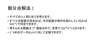 部分点解法 1
• すべての 0,1 割り当てを考えます。
• すべての配置が定まれば、その配置が条件を満たしているかは
O(𝑁3) で判定できます。
• 考えられる個数は 2 𝑁
個あるので、全体で O(2 𝑁
𝑁3
) となります。
• 1 つめのデータセットに対して正解できます。
 