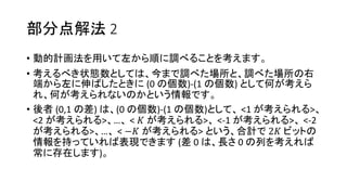 部分点解法 2
• 動的計画法を用いて左から順に調べることを考えます。
• 考えるべき状態数としては、今まで調べた場所と、調べた場所の右
端から左に伸ばしたときに (0 の個数)-(1 の個数) として何が考えら
れ、何が考えられないのかという情報です。
• 後者 (0,1 の差) は、(0 の個数)-(1 の個数)として、 <1 が考えられる>、
<2 が考えられる>、…、 < 𝐾 が考えられる>、 <-1 が考えられる>、 <-2
が考えられる>、…、 < −𝐾 が考えられる> という、合計で 2𝐾 ビットの
情報を持っていれば表現できます (差 0 は、長さ 0 の列を考えれば
常に存在します)。
 