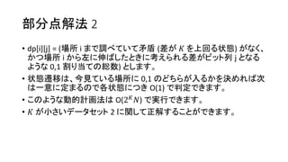 部分点解法 2
• dp[i][j] = (場所 i まで調べていて矛盾 (差が 𝐾 を上回る状態) がなく、
かつ場所 i から左に伸ばしたときに考えられる差がビット列 j となる
ような 0,1 割り当ての総数) とします。
• 状態遷移は、今見ている場所に 0,1 のどちらが入るかを決めれば次
は一意に定まるので各状態につき O(1) で判定できます。
• このような動的計画法は O(2 𝐾 𝑁) で実行できます。
• 𝐾 が小さいデータセット 2 に関して正解することができます。
 