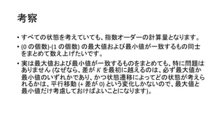 考察
• すべての状態を考えていても、指数オーダーの計算量となります。
• (0 の個数)-(1 の個数) の最大値および最小値が一致するもの同士
をまとめて数え上げたいです。
• 実は最大値および最小値が一致するものをまとめても、特に問題は
ありません (なぜなら、差が 𝐾 を最初に越えるのは、必ず最大値か
最小値のいずれかであり、かつ状態遷移によってどの状態が考えら
れるかは、平行移動 (+ 差が 0) という変化しかないので、最大値と
最小値だけ考慮しておけばよいことになります)。
 