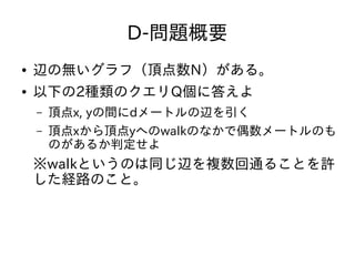 D-問題概要
● 辺の無いグラフ（頂点数N）がある。
● 以下の2種類のクエリQ個に答えよ
– 頂点x, yの間にdメートルの辺を引く
– 頂点xから頂点yへのwalkのなかで偶数メートルのも
のがあるか判定せよ
※walkというのは同じ辺を複数回通ることを許
した経路のこと。
 
