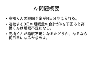 A-問題概要
● 高橋くんの睡眠予定がN日分与えられる。
● 連続する3日の睡眠量の合計がKを下回ると高
橋くんは睡眠不足になる。
● 高橋くんが睡眠不足になるかどうか、なるなら
何日目になるか求めよ。
 