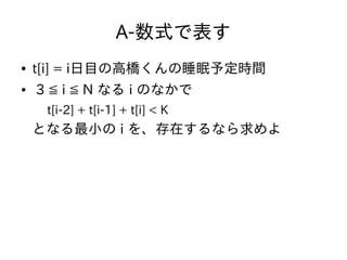 A-数式で表す
● t[i] = i日目の高橋くんの睡眠予定時間
● 3 ≦ i ≦ N なる i のなかで
t[i-2] + t[i-1] + t[i] < K
となる最小の i を、存在するなら求めよ
 
