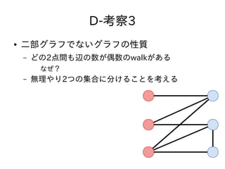 D-考察3
● 二部グラフでないグラフの性質
– どの2点間も辺の数が偶数のwalkがある
なぜ？
– 無理やり2つの集合に分けることを考える
 