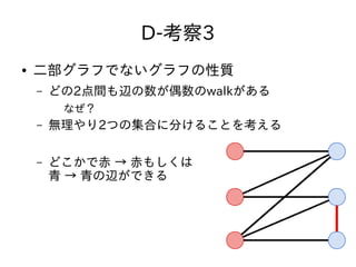 D-考察3
● 二部グラフでないグラフの性質
– どの2点間も辺の数が偶数のwalkがある
なぜ？
– 無理やり2つの集合に分けることを考える
– どこかで赤 → 赤もしくは
青 → 青の辺ができる
 