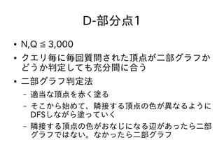 D-部分点1
● N,Q ≦ 3,000
● クエリ毎に毎回質問された頂点が二部グラフか
どうか判定しても充分間に合う
● 二部グラフ判定法
– 適当な頂点を赤く塗る
– そこから始めて、隣接する頂点の色が異なるように
DFSしながら塗っていく
– 隣接する頂点の色がおなじになる辺があったら二部
グラフではない。なかったら二部グラフ
 