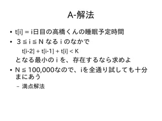 A-解法
● t[i] = i日目の高橋くんの睡眠予定時間
● 3 ≦ i ≦ N なる i のなかで
t[i-2] + t[i-1] + t[i] < K
となる最小の i を、存在するなら求めよ
● N ≦ 100,000なので、iを全通り試しても十分
まにあう
– 満点解法
 