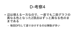 D-考察4
● 辺は増える一方なので、一度でも二部グラフの
異なる色となった2頂点はずっと異なる色のま
まである
– 毎回DFSして塗り分けするのは無駄が多い
 