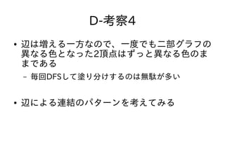 D-考察4
● 辺は増える一方なので、一度でも二部グラフの
異なる色となった2頂点はずっと異なる色のま
まである
– 毎回DFSして塗り分けするのは無駄が多い
● 辺による連結のパターンを考えてみる
 