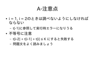 A-注意点
● i = 1, i = 2のときは調べないようにしなければ
ならない
– t[-1]に参照して実行時エラーになりうる
● 不等号に注意
– t[i-2] + t[i-1] + t[i] ≦ K にすると失敗する
– 問題文をよく読みましょう
 