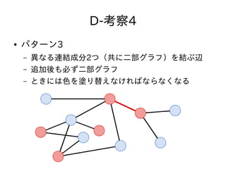 D-考察4
● パターン3
– 異なる連結成分2つ（共に二部グラフ）を結ぶ辺
– 追加後も必ず二部グラフ
– ときには色を塗り替えなければならなくなる
 