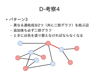 D-考察4
● パターン3
– 異なる連結成分2つ（共に二部グラフ）を結ぶ辺
– 追加後も必ず二部グラフ
– ときには色を塗り替えなければならなくなる
 