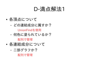 D-満点解法1
● 各頂点について
– どの連結成分に属すか？
UnionFindを使用
– 何色に塗られているか？
配列で管理
● 各連結成分について
– 二部グラフか？
配列で管理
 