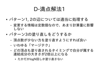 D-満点解法1
● パターン1, 2の辺については適当に処理する
– 変更する情報は定数個なので、あまり計算量に影響
しない
● パターン3の塗り直しをどうするか
– 頂点数が少ない方を塗り直すようにすれば良い
– いわゆる「マージテク」
– どの頂点も塗り直されるタイミングで自分が属する
連結成分の大きさが2倍以上になる
● たかだかlogN回しか塗り直さない
 