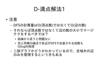 D-満点解法1
● 注意
– DFSの計算量はO(頂点数)ではなくてO(辺の数)
– それならば頂点数ではなくて辺の数の大小でマージ
テクをするべきでは？
● 結論から言うと問題ない
● 先と同様の論法で各辺がDFSで走査される回数も
O(logN)程度
– 二部グラフかどうかわかっているので、全域木の辺
のみを管理するという手もある
 