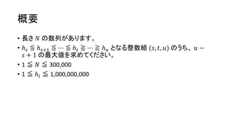 概要
• 長さ 𝑁 の数列があります。
• ℎ 𝑠 ≦ ℎ 𝑠+1 ≦ ⋯ ≦ ℎ 𝑡 ≧ ⋯ ≧ ℎ 𝑢 となる整数組 (𝑠, 𝑡, 𝑢) のうち、 𝑢 −
𝑠 + 1 の最大値を求めてください。
• 1 ≦ 𝑁 ≦ 300,000
• 1 ≦ ℎ𝑖 ≦ 1,000,000,000
 