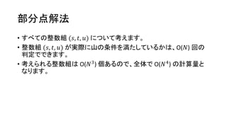 部分点解法
• すべての整数組 (𝑠, 𝑡, 𝑢) について考えます。
• 整数組 (𝑠, 𝑡, 𝑢) が実際に山の条件を満たしているかは、O(𝑁) 回の
判定でできます。
• 考えられる整数組は O(𝑁3
) 個あるので、全体で O(𝑁4
) の計算量と
なります。
 