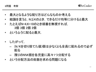 B問題 考察
• 最大となるような配り方 どんなも か考える
• 結論を言うと，N≦K とき，できるだけ均等に分けると最大
• たとえ N=4,K=10 とき順番を無視すれ ，
3個 3個 2個 2個
• というふうに配ると最大になる．
• したがって，
– (K/Nを切り捨てた値)個 少なくとも全員に配れる で必ず
配る
– 残り K%N個を各児童に高々1つ分配する
• という分配方法 総数を求める問題になる
3
 
