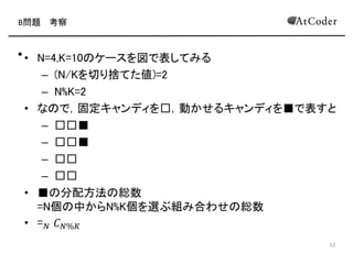 B問題 考察
• N=4,K=10のケースを図で表してみる
– (K/Nを切り捨てた値)=2
– K%N=2
• なので，固定キャンディを□，動かせるキャンディを■で表すと
– □□■
– □□■
– □□
– □□
• ■の分配方法の総数
=N個の中からK%N個を選ぶ組み合わせの総数
• = 𝑁 𝐶 𝐾%𝑁(図のケースだと4 𝐶2 = 6が答え
4
 