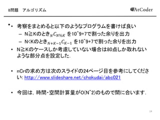 B問題 アルゴリズム
• 考察をまとめると以下 ようなプログラムを書け 良い
– N ≦ K とき 𝑁 𝐶 𝐾%𝑁 を10^9+7で割った余りを出力
– 𝑁 > 𝐾 とき 𝑁+𝐾−1 𝐶 𝐾を10^9+7で割った余りを出力
• N≦K ケースしか考慮していない場合 80点しか取れない
ような部分点を設定した
• nCr 求め方 次 スライド 24ページ目を参考にしてくださ
い: http://www.slideshare.net/chokudai/abc021
• 今回 ，パスカル 三角形を直接生成する方法で間に合い
ます
6
 