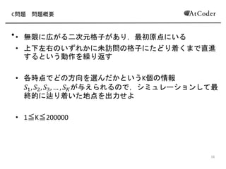 C問題 問題概要
• 無限に広がる二次元格子があり，最初原点にいる
• 上下左右のいずれかに未訪問の格子にたどり着くまで直進
するという動作を繰り返す
• 各時点でどの方向を選んだかというK個の情報
𝑆1, 𝑆2, 𝑆3, … , 𝑆 𝐾が与えられるので，シミュレーションして最
終的に辿り着いた地点を出力せよ
• 1≦K≦200000
8
 