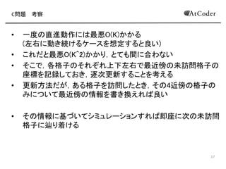 C問題 考察
• 愚直に1マスずつ移動するシミュレーション
• 一度 直進動作に 最悪K回 移動が発生
(左右に動き続けるケースを想定すると良い)
• これだととても間に合わない
• そこで，各格子について上下左右 最近傍 未訪問格子 座
標を記録しておき，逐次更新することを考える
• 更新方法だが，ある格子を訪問したとき，そ 4近傍 格子
みについて最近傍 情報を書き換えれ 十分
• そ 情報に基づいてシミュレーションすれ 即座に次 未訪問
格子に辿り着ける
9
 
