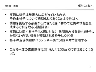 C問題 考察
• 実際に格子は無限大に広がっているので，
予め全格子について初期化しておくことはできない
• 情報を更新する必要が出てきたときに初めて近傍の情報を生
成する方針を取る(遅延評価)
• 実際に訪問する格子はK個しかなく，訪問済み操作時も4近傍し
か見ないので，情報が更新される格子はO(K)個
• 格子の近傍情報はハッシュや平衡二分探索木で管理する
• これで一度の直進動作はO(1)もしくはO(log K)で行えるように
なった
13
 