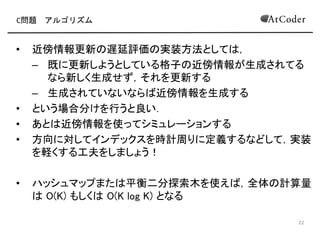 C問題 アルゴリズム
• 近傍情報更新 遅延評価 実装方法として ，
– 既に更新しようとしている格子 近傍情報が生成されてる
なら新しく生成せず，それを更新する
– 生成されていないなら 近傍情報を生成する
• という場合分けを行うと良い
• あと 近傍情報を使ってシミュレーションする
• 方向に対してインデックスを時計周りに定義するなどして，実装
を軽くする工夫をしましょう！
• ハッシュマップまた 平衡二分探索木を使え ，全体 計算量
O(K) もしく O(K log K) となる
14
 