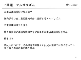 D問題 アルゴリズム
二重辺連結成分分解とは？(
無向グラフを二重辺連結成分に分解するアルゴリズム(
二重辺連結成分とは？(
橋を含まない連結な無向グラフの事を二重辺連結成分と呼ぶ(
橋とは？(
辺(u,(v)について、その辺を取り除くと(u,(v)が連結ではなくなってし
まう時その辺の事を橋と呼ぶ
12
 
