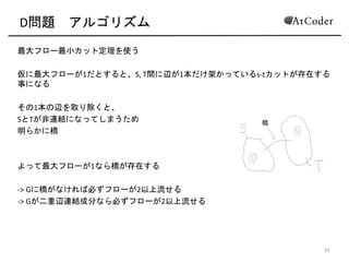 D問題 アルゴリズム
最大フロー最小カット定理を使う(
仮に最大フローが1だとすると、S,(T間に辺が1本だけ架かっているsCtカットが存在す
る事になる(
その1本の辺を取り除くと、(
SとTが非連結になってしまうため(
明らかに橋(
よって最大フローが1なら橋が存在する(
C>(Gに橋がなければ必ずフローが2以上流せる(
C>(Gが二重辺連結成分なら必ずフローが2以上流せる
16
 